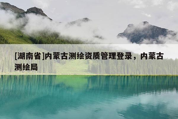 [湖南省]内蒙古测绘资质管理登录，内蒙古测绘局