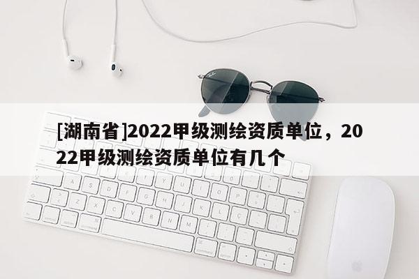 [湖南省]2022甲级测绘资质单位，2022甲级测绘资质单位有几个