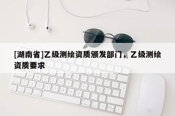[湖南省]乙级测绘资质颁发部门，乙级测绘资质要求