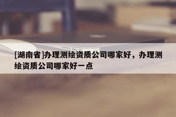 [湖南省]办理测绘资质公司哪家好，办理测绘资质公司哪家好一点