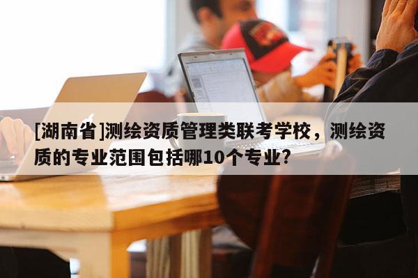 [湖南省]测绘资质管理类联考学校，测绘资质的专业范围包括哪10个专业?
