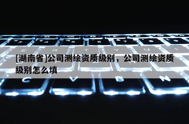 [湖南省]公司测绘资质级别，公司测绘资质级别怎么填