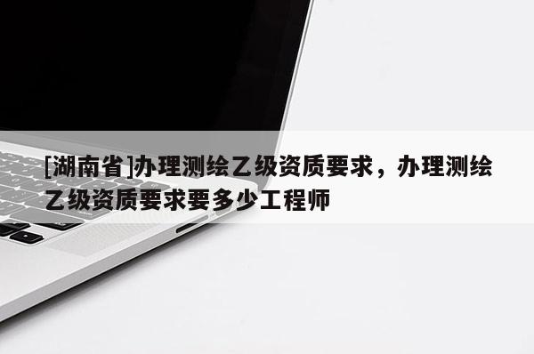 [湖南省]办理测绘乙级资质要求，办理测绘乙级资质要求要多少工程师