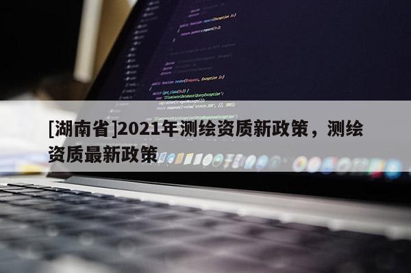 [湖南省]2021年测绘资质新政策，测绘资质最新政策