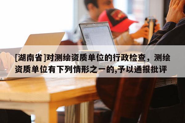 [湖南省]对测绘资质单位的行政检查，测绘资质单位有下列情形之一的,予以通报批评
