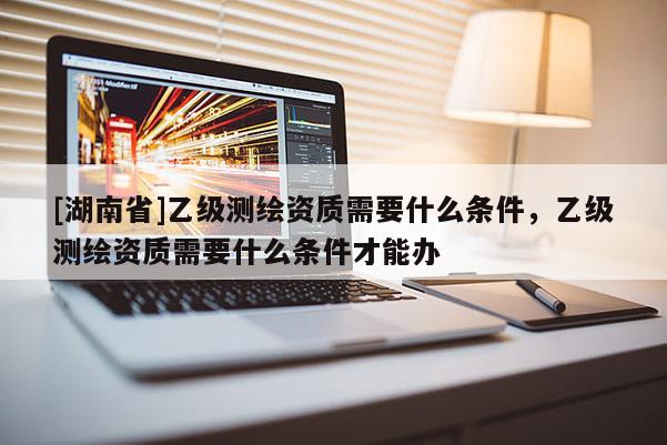 [湖南省]乙级测绘资质需要什么条件，乙级测绘资质需要什么条件才能办