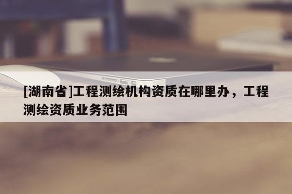[湖南省]工程测绘机构资质在哪里办，工程测绘资质业务范围