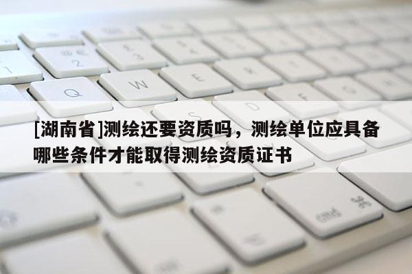 [湖南省]测绘还要资质吗，测绘单位应具备哪些条件才能取得测绘资质证书