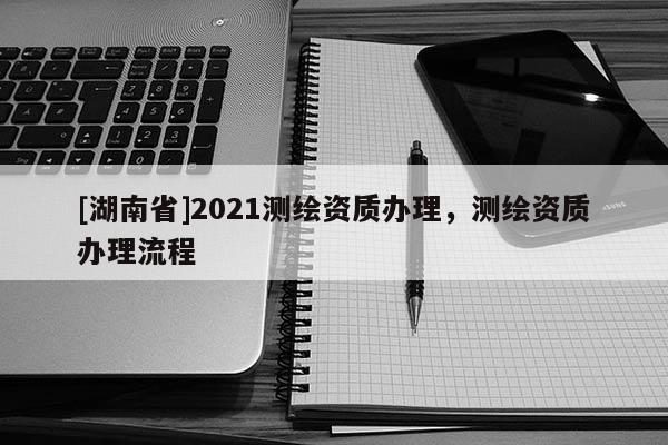 [湖南省]2021测绘资质办理，测绘资质办理流程