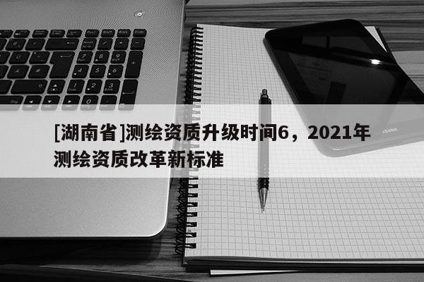 [湖南省]测绘资质升级时间6，2021年测绘资质改革新标准