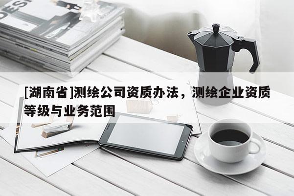 [湖南省]测绘公司资质办法，测绘企业资质等级与业务范围