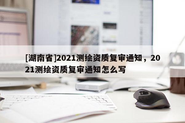 [湖南省]2021测绘资质复审通知，2021测绘资质复审通知怎么写