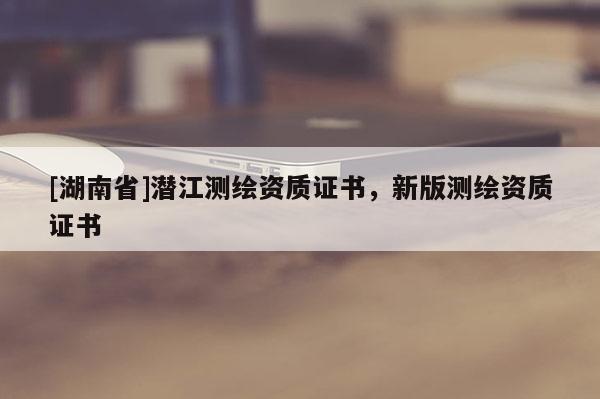 [湖南省]潜江测绘资质证书，新版测绘资质证书