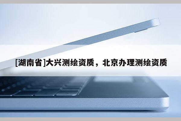 [湖南省]大兴测绘资质，北京办理测绘资质