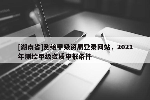 [湖南省]测绘甲级资质登录网站，2021年测绘甲级资质申报条件