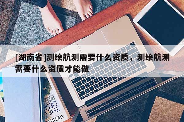 [湖南省]测绘航测需要什么资质，测绘航测需要什么资质才能做
