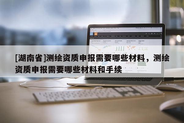 [湖南省]测绘资质申报需要哪些材料，测绘资质申报需要哪些材料和手续