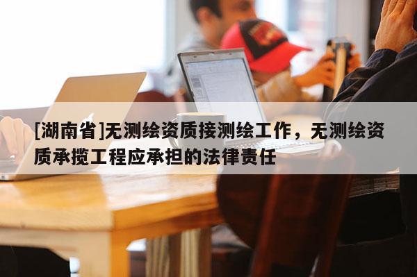 [湖南省]无测绘资质接测绘工作，无测绘资质承揽工程应承担的法律责任