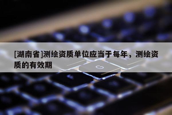 [湖南省]测绘资质单位应当于每年，测绘资质的有效期