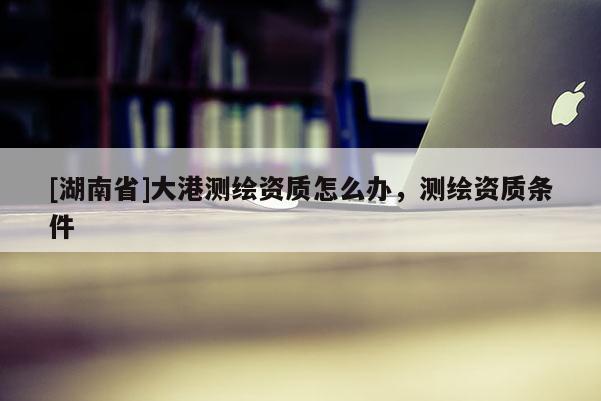 [湖南省]大港测绘资质怎么办，测绘资质条件