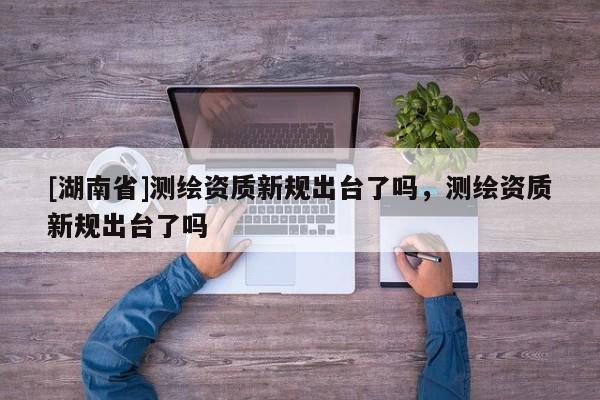 [湖南省]测绘资质新规出台了吗，测绘资质新规出台了吗