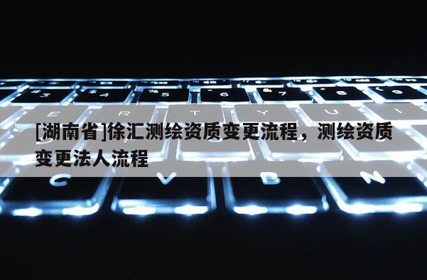 [湖南省]徐汇测绘资质变更流程，测绘资质变更法人流程