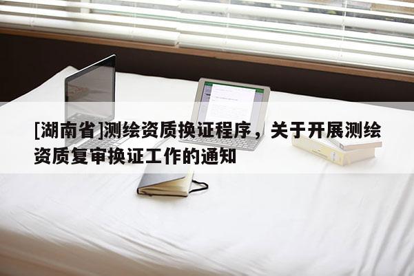 [湖南省]测绘资质换证程序，关于开展测绘资质复审换证工作的通知