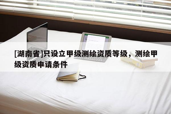 [湖南省]只设立甲级测绘资质等级，测绘甲级资质申请条件