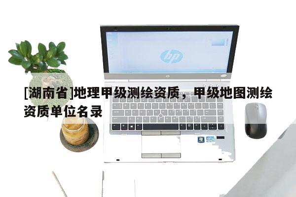 [湖南省]地理甲级测绘资质，甲级地图测绘资质单位名录