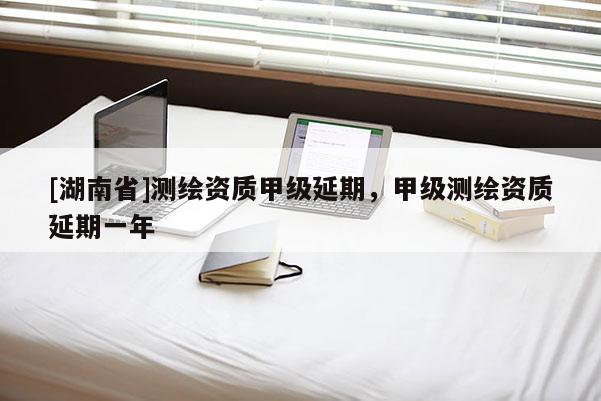 [湖南省]测绘资质甲级延期，甲级测绘资质延期一年