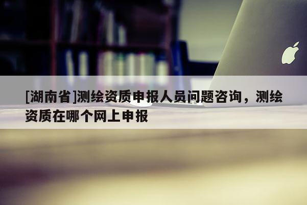 [湖南省]测绘资质申报人员问题咨询，测绘资质在哪个网上申报