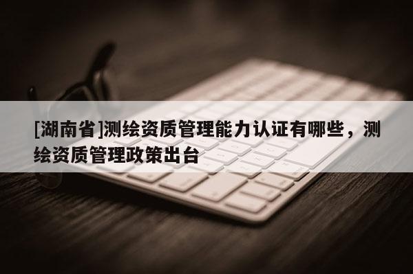 [湖南省]测绘资质管理能力认证有哪些，测绘资质管理政策出台
