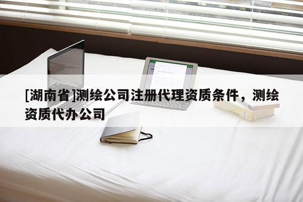 [湖南省]测绘公司注册代理资质条件，测绘资质代办公司