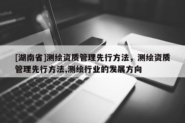 [湖南省]测绘资质管理先行方法，测绘资质管理先行方法,测绘行业的发展方向