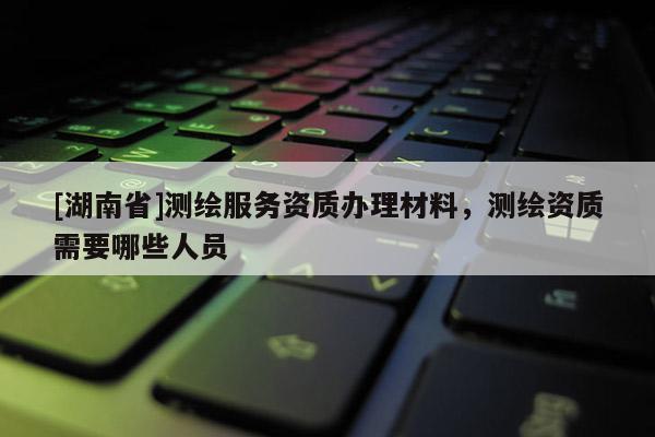 [湖南省]测绘服务资质办理材料，测绘资质需要哪些人员