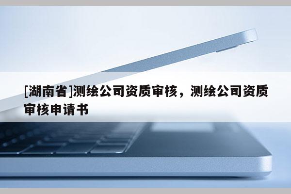 [湖南省]测绘公司资质审核，测绘公司资质审核申请书