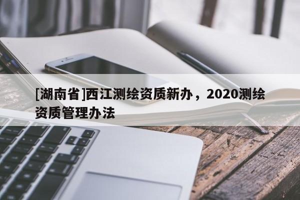 [湖南省]西江测绘资质新办，2020测绘资质管理办法