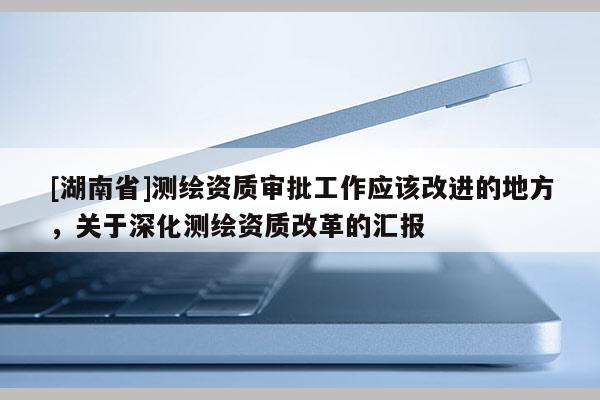 [湖南省]测绘资质审批工作应该改进的地方，关于深化测绘资质改革的汇报