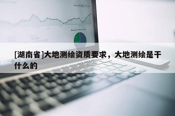 [湖南省]大地测绘资质要求，大地测绘是干什么的