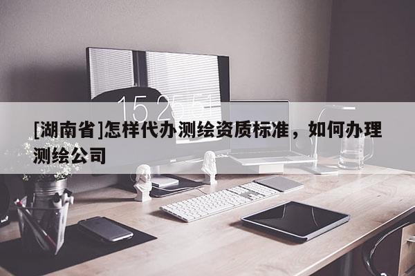[湖南省]怎样代办测绘资质标准，如何办理测绘公司