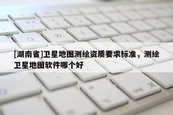 [湖南省]卫星地图测绘资质要求标准，测绘卫星地图软件哪个好
