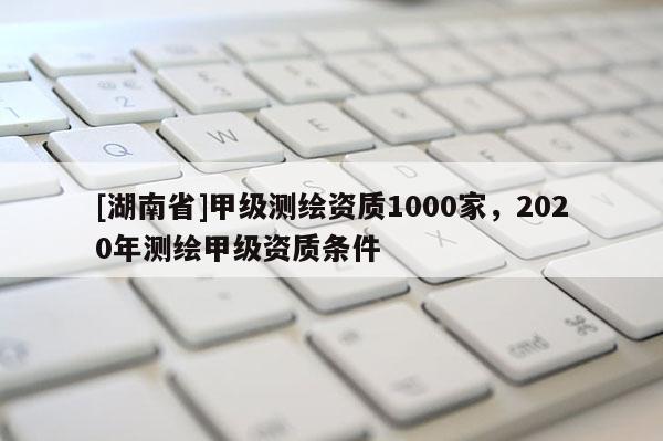 [湖南省]甲级测绘资质1000家，2020年测绘甲级资质条件