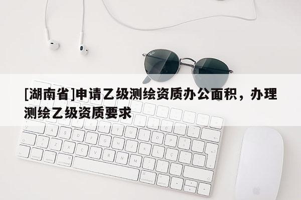 [湖南省]申请乙级测绘资质办公面积，办理测绘乙级资质要求