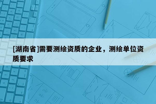 [湖南省]需要测绘资质的企业，测绘单位资质要求