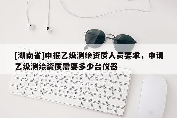 [湖南省]申报乙级测绘资质人员要求，申请乙级测绘资质需要多少台仪器