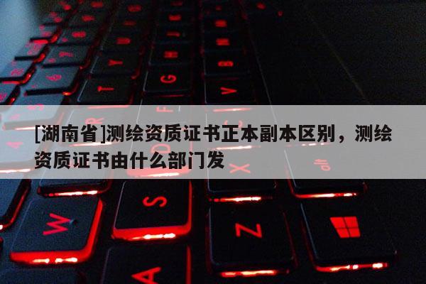 [湖南省]测绘资质证书正本副本区别，测绘资质证书由什么部门发