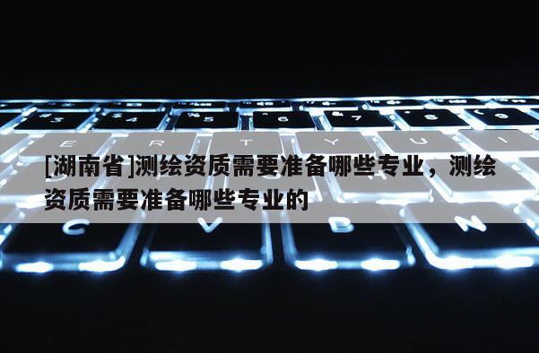 [湖南省]测绘资质需要准备哪些专业，测绘资质需要准备哪些专业的