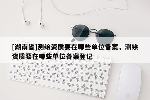 [湖南省]测绘资质要在哪些单位备案，测绘资质要在哪些单位备案登记