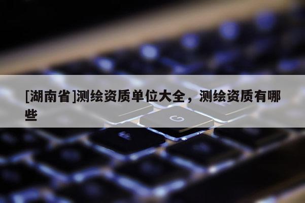 [湖南省]测绘资质单位大全，测绘资质有哪些