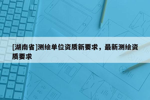 [湖南省]测绘单位资质新要求，最新测绘资质要求